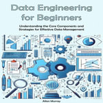 Data Engineering Guide for Beginners : Understanding the Core Components and Strategies for Effective Data Management - Allan Murray
