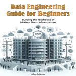 Data Engineering Guide for Beginners : Building the Backbone of Modern Data Infrastructure - Allan Murray