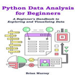 Python Data Analysis for Beginners : A Beginner's Handbook to Exploring and Visualizing Data - Brian Murray
