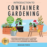 Introduction to Container Gardening : Beginners Guide to Growing Your Own Fruit, Vegetables and Herbs Using Containers and Grow Bags - Madison Pierce