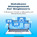 Database Management for beginners : A Beginner's Guide to Managing and Manipulating Data - Daniel Garfield