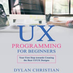 UX Programming for Beginners : Your First Step towards Creating the Best UI/UX Designs - Dylan Christian