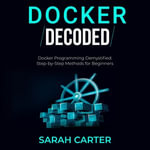 Docker Decoded : Docker Programming Demystified: Step-by-Step Methods for Beginners - Sarah Carter