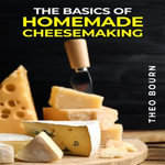 BASICS OF HOMEMADE CHEESEMAKING, THE : A Beginner's Guide to Crafting Delicious Cheese at Home (2023 Crash Course) - Theo Bourn