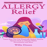 Allergy Relief : Your Comprehensive Resource for Beating Allergies (Learn How You Can Drastically Reduce Natural Options Such as Lifestyle Habits Environment and More) - Willie Dineen