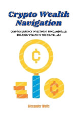 Crypto Wealth Navigation : Cryptocurrency investment fundamentals: building wealth in the digital age - Alexander Wells