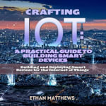 Crafting IoT: A Practical Guide to Building Smart Devices : Building and Deploying Smart Devices for the Internet of Things - Ethan Matthews