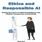 Ethics and Responsible AI : Guiding the Future of Artificial Intelligence with Integrity, Transparency, and Humanity - Brian Paul