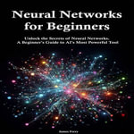 Neural Networks for Beginners : Unlock the Secrets of Neural Networks. A Beginner's Guide to AI's Most Powerful Tool - James Ferry