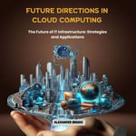 Future Directions in Cloud Computing : The Future of IT Infrastructure: Strategies and Applications - Alexander Brooks