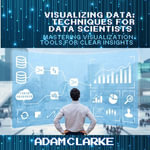 Visualizing Data: Techniques for Data Scientists : Mastering Visualization Tools for Clear Insights - Adam Clarke