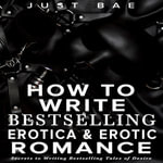 How to Write Bestselling Erotica & Erotic Romance : Secrets to Writing Bestselling Tales of Desire - Just Bae