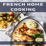 FRENCH HOME COOKING : Savory Secrets from the Heart of France (2023 Guide for Beginners) - Benedict Silva