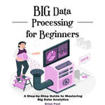 Big Data Processing for Beginners : A Step-by-Step Guide to Mastering Big Data Analytics - Brian Paul