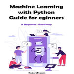 Machine Learning with Python Guide for Beginners : A Beginner's Roadmap - Robert Francis