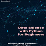 Data Science with Python for Beginners : A Beginner's Guide to Unraveling Insights with Python - Brian Paul