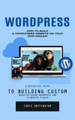Wordpress : How to Build a Wordpress Website on Your Own Domain (A Definitive Guide to Building Custom Websites Using Wordpress and Elementor Plugin) - Chris Buffington