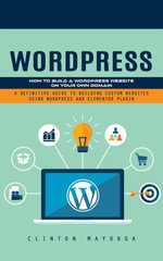 Wordpress : How to Build a Wordpress Website on Your Own Domain (A Definitive Guide to Building Custom Websites Using Wordpress and Elementor Plugin) - Clinton Mayorga