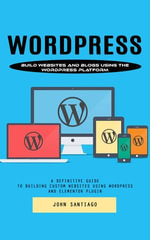 Wordpress : Build Websites and Blogs Using the Wordpress Platform (A Definitive Guide to Building Custom Websites Using Wordpress and Elementor Plugin) - John Santiago