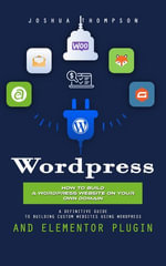 Wordpress : How to Build a Wordpress Website on Your Own Domain (A Definitive Guide to Building Custom Websites Using Wordpress and Elementor Plugin) - Joshua Thompson