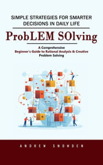 Problem Solving : Simple Strategies for Smarter Decisions in Daily Life (A Comprehensive Beginner's Guide to Rational Analysis & Creative Problem Solving) - Andrew Snowden