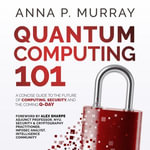 Quantum Computing 101 : A Concise Guide to the Future of Computing, Security, and the Coming Q-Day - Anna P. Murray