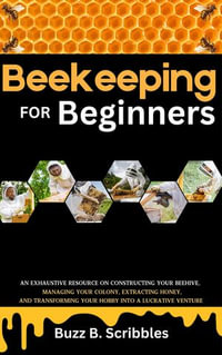 Beekeeping for Beginners : An Exhaustive Resource on Constructing Your Beehive, Managing Your Colony, Extracting Honey, and Transforming Your Hobby into a Lucrative Venture - Buzz B. Scribbles