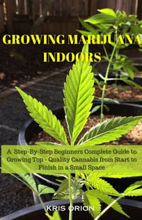 GROWING MARIJUANA INDOORS : A Step-By-Step Beginners Complete Guide to Growing Top - Quality Cannabis from Start to Finish in a Small Space - Kris Orion