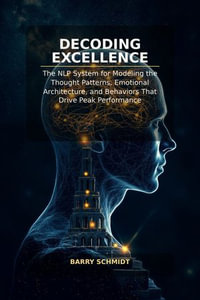 Decoding Excellence : The NLP System for Modeling the Thought Patterns, Emotional Architecture, and Behaviors That Drive Peak Performance - Barry Schmidt