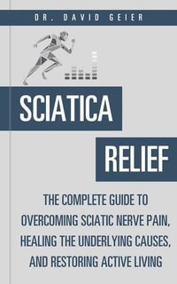 Sciatica Relief : The Complete Guide to Overcoming Sciatic Nerve Pain, Healing the Underlying Causes, and Restoring Active Living - Dr. David Geier