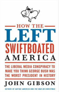 How the Left Swiftboated America : The Liberal Media Conspiracy to Make You Think George Bush Was the Worst President in History - John Gibson