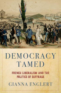 Democracy Tamed French Liberalism and the Politics of Suffrage : French Liberalism and the Politics of Suffrage - Gianna Englert