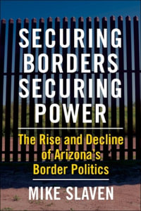Securing Borders, Securing Power : The Rise and Decline of Arizona's Border Politics - Mike Slaven