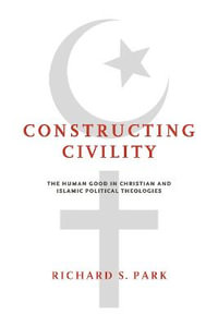 Constructing Civility : The Human Good in Christian and Islamic Political Theologies - Richard S. Park