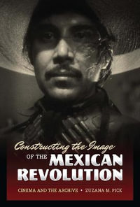 Constructing the Image of the Mexican Revolution : Cinema and the Archive - Zuzana M. Pick