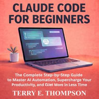 Claude Code for Beginners : Step-by-Step Guide to Master AI Automation, Supercharge Your Productivity, and Get More Done in Less Time - Terry E. Thompson