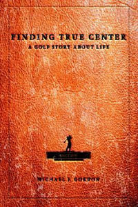 Finding True Center : A GOLF STORY ABOUT LIFE - Michael J Gordon