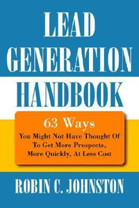 Lead Generation Handbook : 63 Ways You Might Not Have Thought Of To Get More Prospects, More Quickly, At Less Cost - Robin C Johnston