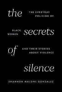 The Secrets of Silence : The Everyday Policing of Black Women and Their Stories about Violence - Shannon Malone Gonzalez