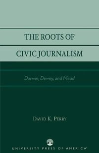 The Roots of Civic Journalism : Darwin, Dewey, and Mead - David K. Perry