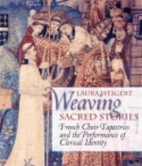 Weaving Sacred Stories : French Choir Tapestries and the Performance of Clerical Identity - Laura Weigert