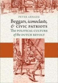 Beggars, Iconoclasts, and Civic Patriots : The Political Culture of the Dutch Revolt - Peter Arnade