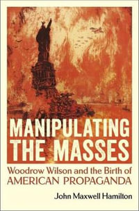 Manipulating the Masses : Woodrow Wilson and the Birth of American Propaganda - John Maxwell Hamilton