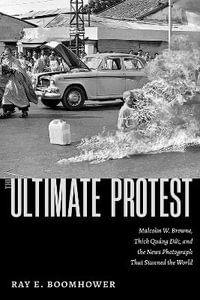 The Ultimate Protest : Malcolm W. Browne, Thich Quang Duc, and the News Photograph That Stunned the World - Ray E. Boomhower