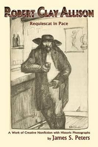 Robert Clay Allison : Requiescat In Pace; A Work of Creative Nonfiction with Historic Photographs - James Stephen Peters