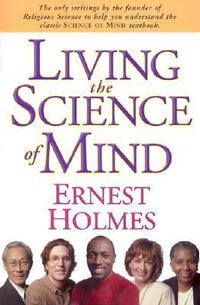 LIVING THE SCIENCE OF MIND : The Only Writings by the Founder of SCIENCE OF MIND to Help You Understand His Classic Textbook - Ernest Holmes