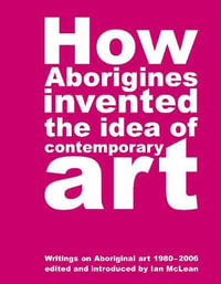 How Aborigines Invented the Idea of Contemporary Art : An Anthology of Writing on Aboriginal Art 1980 - 2006 - Ian Maclean