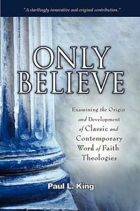 Only Believe : Examining the Origin and Development of Classic and Contemporary Word of Faith Theologies - Paul L. King