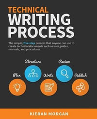 Technical Writing Process : The Simple, Five-Step Guide That Anyone Can Use to Create Technical Documents Such as User Guides, Manuals, and Procedures - Kieran Morgan