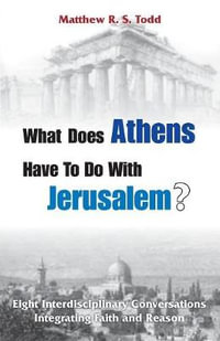 What Does Athens Have to Do with Jerusalem? : Eight Interdisciplinary Conversations Integrating Faith and Reason - Matthew RS Todd